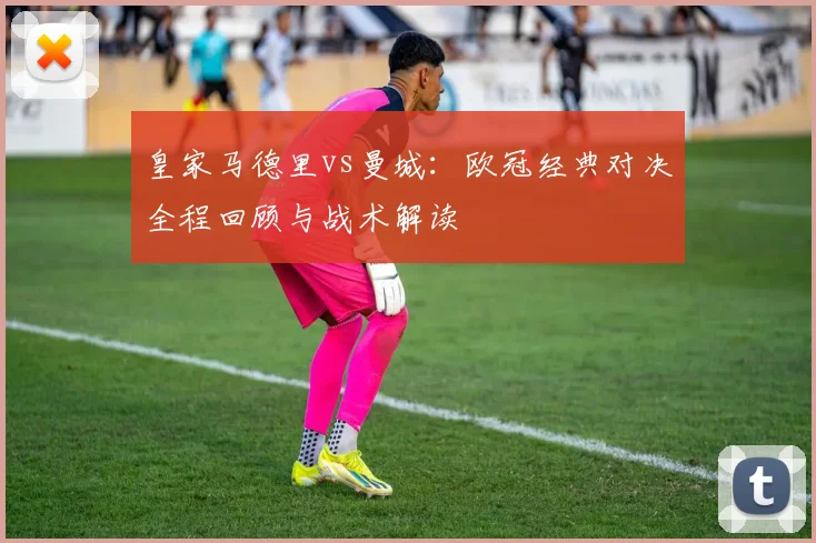 皇家马德里vs曼城:欧冠经典对决全程回顾与战术解读