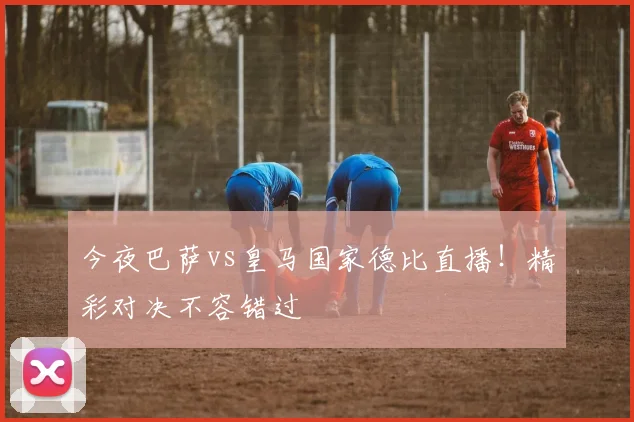 今夜巴萨vs皇马国家德比直播!精彩对决不容错过