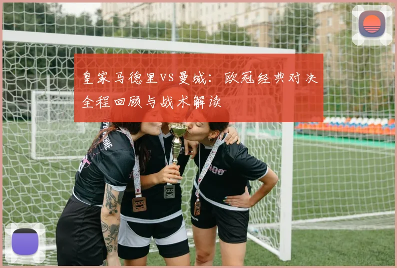 皇家马德里vs曼城:欧冠经典对决全程回顾与战术解读