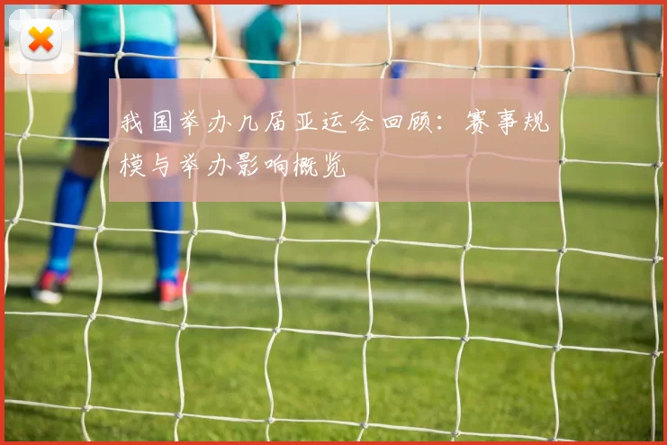 我国举办几届亚运会回顾：赛事规模与举办影响概览