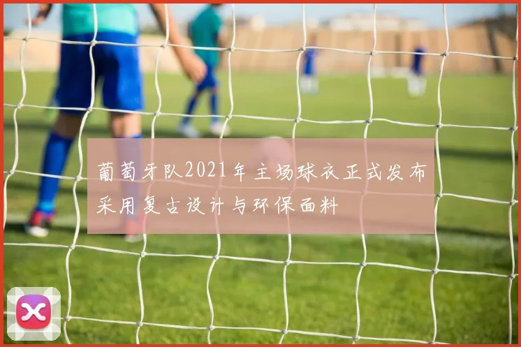 葡萄牙队2021年主场球衣正式发布采用复古设计与环保面料