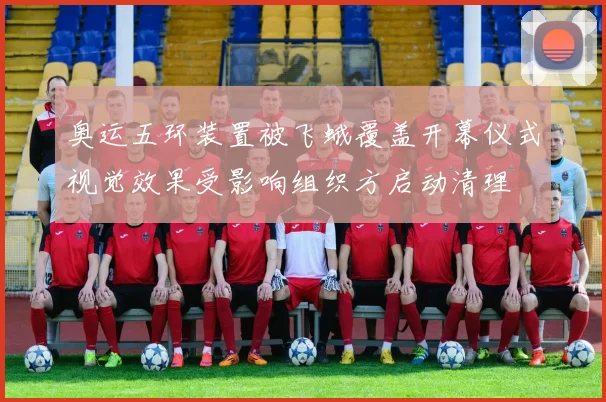 奥运五环装置被飞蛾覆盖开幕仪式视觉效果受影响组织方启动清理