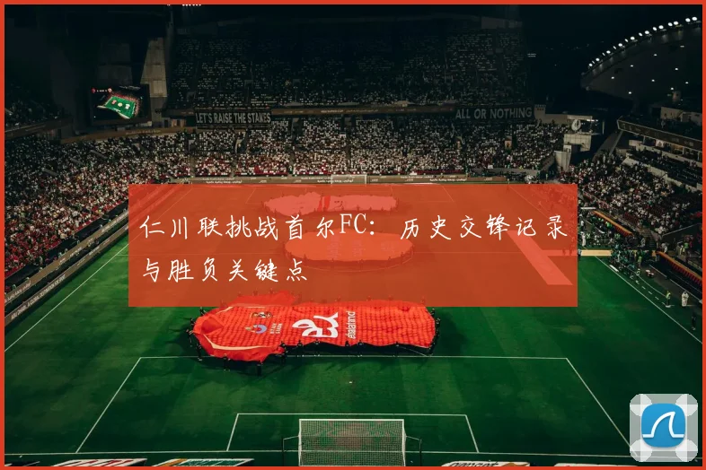 仁川联挑战首尔FC：历史交锋记录与胜负关键点