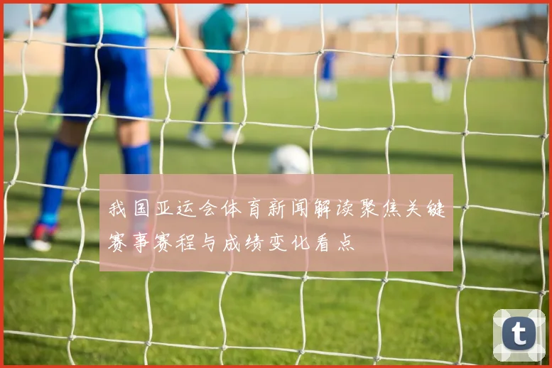 我国亚运会体育新闻解读聚焦关键赛事赛程与成绩变化看点