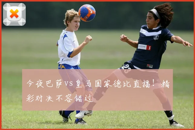 今夜巴萨vs皇马国家德比直播!精彩对决不容错过