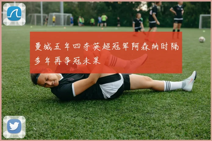 曼城五年四夺英超冠军阿森纳时隔多年再争冠未果