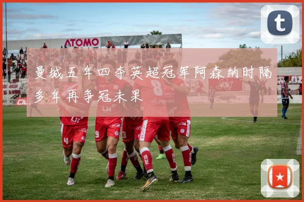 曼城五年四夺英超冠军阿森纳时隔多年再争冠未果