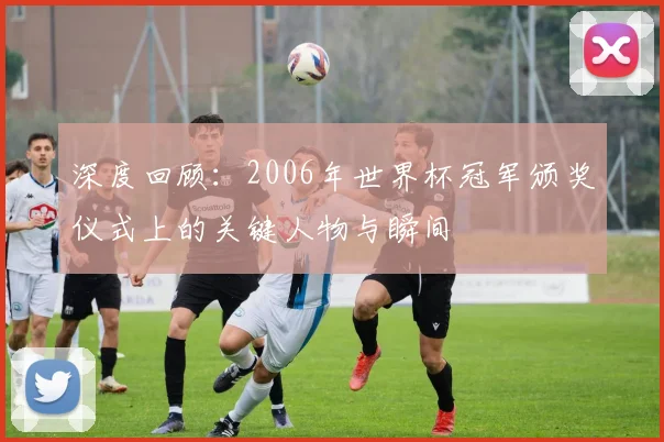 深度回顾:2006年世界杯冠军颁奖仪式上的关键人物与瞬间
