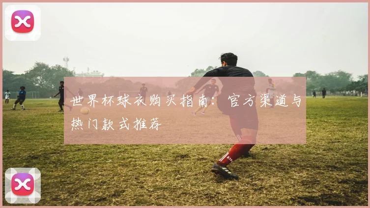 世界杯球衣购买指南：官方渠道与热门款式推荐
