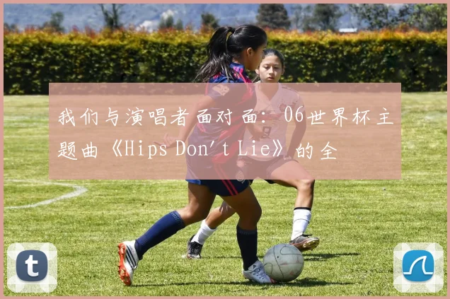 我们与演唱者面对面：06世界杯主题曲《Hips Don't Lie》的全球狂欢之旅