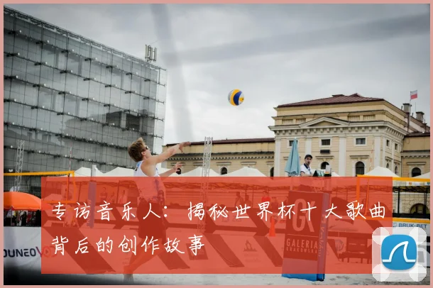 专访音乐人：揭秘世界杯十大歌曲背后的创作故事
