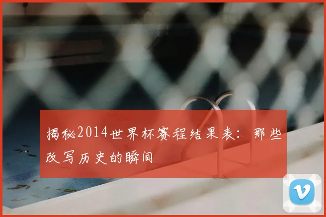 揭秘2014世界杯赛程结果表：那些改写历史的瞬间