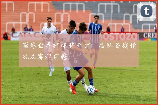 篮球世界杯即将开打：各队备战情况及赛程前瞻