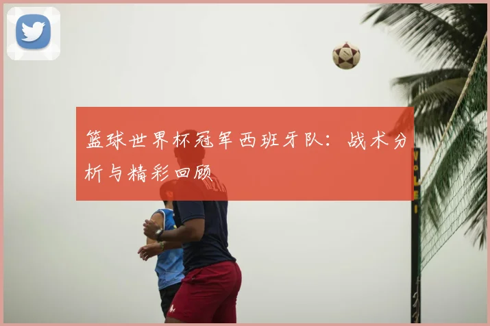 篮球世界杯冠军西班牙队：战术分析与精彩回顾