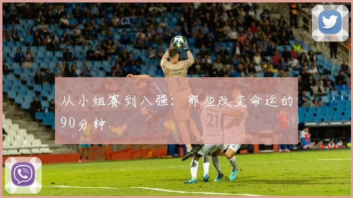 从小组赛到八强：那些改变命运的90分钟
