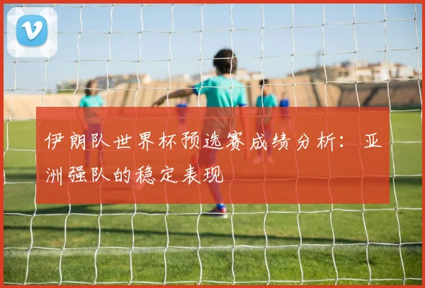 伊朗队世界杯预选赛成绩分析：亚洲强队的稳定表现