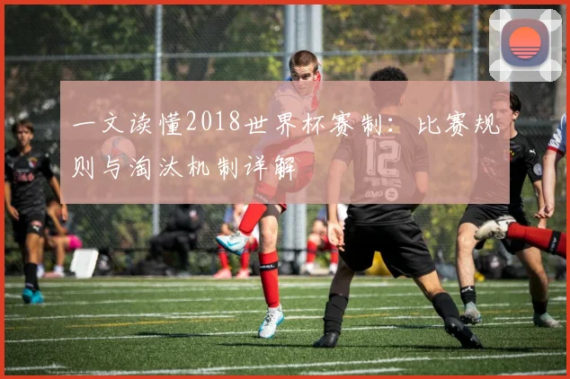 一文读懂2018世界杯赛制：比赛规则与淘汰机制详解