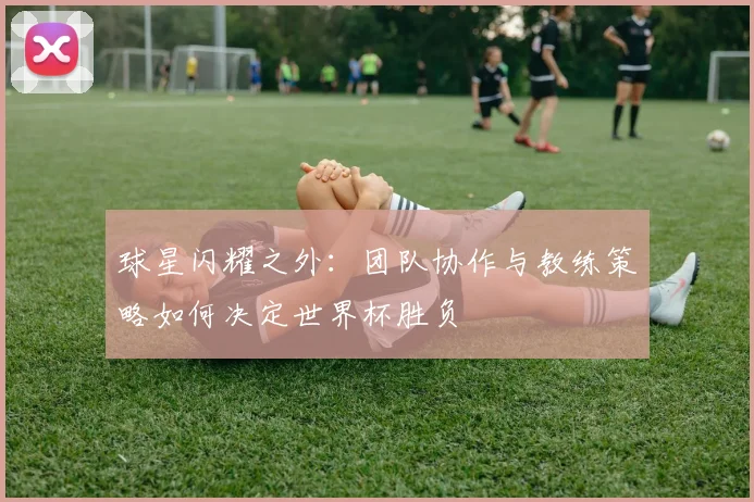 球星闪耀之外：团队协作与教练策略如何决定世界杯胜负